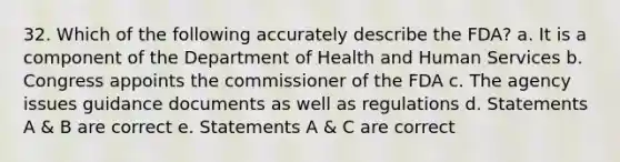 32. Which of the following accurately describe the FDA? a. It is a component of the Department of Health and Human Services b. Congress appoints the commissioner of the FDA c. The agency issues guidance documents as well as regulations d. Statements A & B are correct e. Statements A & C are correct