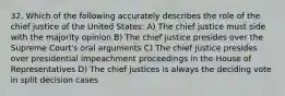 32. Which of the following accurately describes the role of the chief justice of the United States: A) The chief justice must side with the majority opinion B) The chief justice presides over the Supreme Court's oral arguments C) The chief justice presides over presidential impeachment proceedings in the House of Representatives D) The chief justices is always the deciding vote in split decision cases