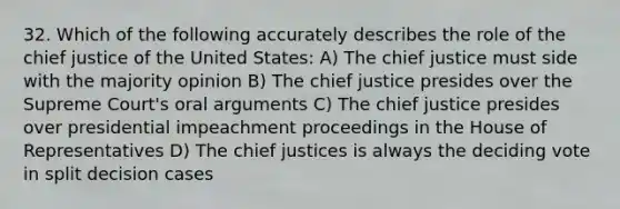 32. Which of the following accurately describes the role of the chief justice of the United States: A) The chief justice must side with the majority opinion B) The chief justice presides over the Supreme Court's oral arguments C) The chief justice presides over presidential impeachment proceedings in the House of Representatives D) The chief justices is always the deciding vote in split decision cases