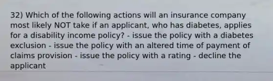 32) Which of the following actions will an insurance company most likely NOT take if an applicant, who has diabetes, applies for a disability income policy? - issue the policy with a diabetes exclusion - issue the policy with an altered time of payment of claims provision - issue the policy with a rating - decline the applicant