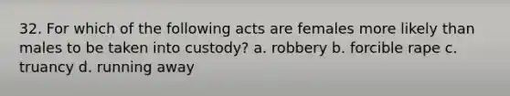 32. For which of the following acts are females more likely than males to be taken into custody? a. robbery b. forcible rape c. truancy d. running away