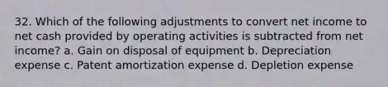 32. Which of the following adjustments to convert net income to net cash provided by operating activities is subtracted from net income? a. Gain on disposal of equipment b. Depreciation expense c. Patent amortization expense d. Depletion expense