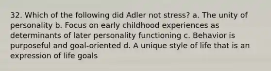 32. Which of the following did Adler not stress?​ a. The unity of personality b. Focus on early childhood experiences as determinants of later personality functioning c. Behavior is purposeful and goal-oriented d. A unique style of life that is an expression of life goals