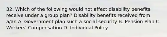 32. Which of the following would not affect disability benefits receive under a group plan? Disability benefits received from a/an A. Government plan such a social security B. Pension Plan C. Workers' Compensation D. Individual Policy