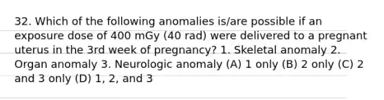 32. Which of the following anomalies is/are possible if an exposure dose of 400 mGy (40 rad) were delivered to a pregnant uterus in the 3rd week of pregnancy? 1. Skeletal anomaly 2. Organ anomaly 3. Neurologic anomaly (A) 1 only (B) 2 only (C) 2 and 3 only (D) 1, 2, and 3