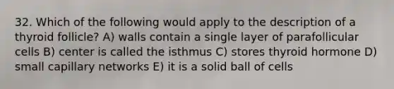 32. Which of the following would apply to the description of a thyroid follicle? A) walls contain a single layer of parafollicular cells B) center is called the isthmus C) stores thyroid hormone D) small capillary networks E) it is a solid ball of cells