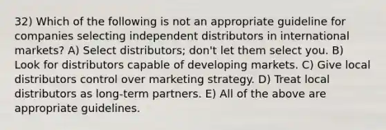 32) Which of the following is not an appropriate guideline for companies selecting independent distributors in international markets? A) Select distributors; don't let them select you. B) Look for distributors capable of developing markets. C) Give local distributors control over marketing strategy. D) Treat local distributors as long-term partners. E) All of the above are appropriate guidelines.