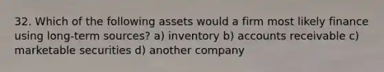 32. Which of the following assets would a firm most likely finance using long-term sources? a) inventory b) accounts receivable c) marketable securities d) another company