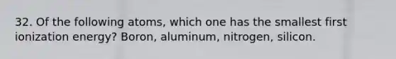 32. Of the following atoms, which one has the smallest first ionization energy? Boron, aluminum, nitrogen, silicon.