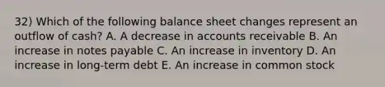 32) Which of the following balance sheet changes represent an outflow of cash? A. A decrease in accounts receivable B. An increase in notes payable C. An increase in inventory D. An increase in long-term debt E. An increase in common stock