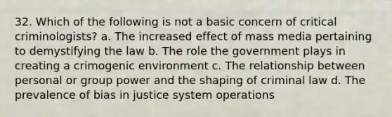 32. Which of the following is not a basic concern of critical criminologists? a. The increased effect of mass media pertaining to demystifying the law b. The role the government plays in creating a crimogenic environment c. The relationship between personal or group power and the shaping of criminal law d. The prevalence of bias in justice system operations