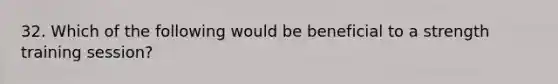 32. Which of the following would be beneficial to a strength training session?