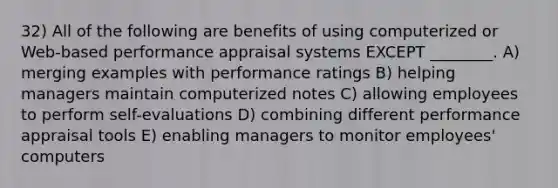 32) All of the following are benefits of using computerized or Web-based performance appraisal systems EXCEPT ________. A) merging examples with performance ratings B) helping managers maintain computerized notes C) allowing employees to perform self-evaluations D) combining different performance appraisal tools E) enabling managers to monitor employees' computers