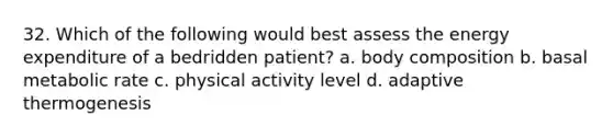 32. Which of the following would best assess the energy expenditure of a bedridden patient? a. body composition b. basal metabolic rate c. physical activity level d. adaptive thermogenesis