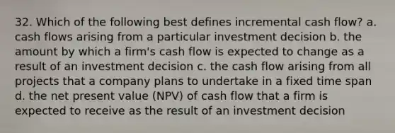 32. Which of the following best defines incremental cash flow? a. cash flows arising from a particular investment decision b. the amount by which a firm's cash flow is expected to change as a result of an investment decision c. the cash flow arising from all projects that a company plans to undertake in a fixed time span d. the net present value (NPV) of cash flow that a firm is expected to receive as the result of an investment decision