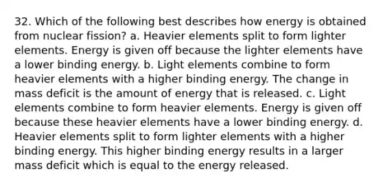 32. Which of the following best describes how energy is obtained from nuclear fission? a. Heavier elements split to form lighter elements. Energy is given off because the lighter elements have a lower binding energy. b. Light elements combine to form heavier elements with a higher binding energy. The change in mass deficit is the amount of energy that is released. c. Light elements combine to form heavier elements. Energy is given off because these heavier elements have a lower binding energy. d. Heavier elements split to form lighter elements with a higher binding energy. This higher binding energy results in a larger mass deficit which is equal to the energy released.