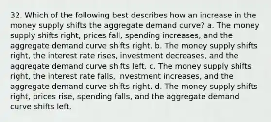 32. Which of the following best describes how an increase in the money supply shifts the aggregate demand curve? a. The money supply shifts right, prices fall, spending increases, and the aggregate demand curve shifts right. b. The money supply shifts right, the interest rate rises, investment decreases, and the aggregate demand curve shifts left. c. The money supply shifts right, the interest rate falls, investment increases, and the aggregate demand curve shifts right. d. The money supply shifts right, prices rise, spending falls, and the aggregate demand curve shifts left.