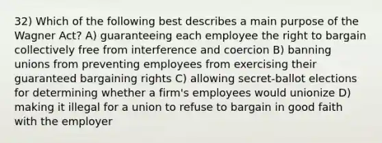 32) Which of the following best describes a main purpose of the Wagner Act? A) guaranteeing each employee the right to bargain collectively free from interference and coercion B) banning unions from preventing employees from exercising their guaranteed bargaining rights C) allowing secret-ballot elections for determining whether a firm's employees would unionize D) making it illegal for a union to refuse to bargain in good faith with the employer