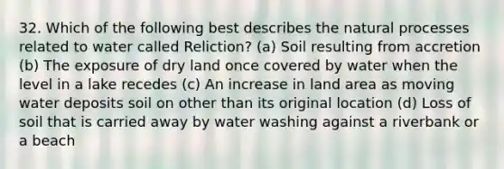 32. Which of the following best describes the natural processes related to water called Reliction? (a) Soil resulting from accretion (b) The exposure of dry land once covered by water when the level in a lake recedes (c) An increase in land area as moving water deposits soil on other than its original location (d) Loss of soil that is carried away by water washing against a riverbank or a beach