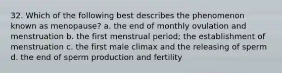 32. Which of the following best describes the phenomenon known as menopause? a. the end of monthly ovulation and menstruation b. the first menstrual period; the establishment of menstruation c. the first male climax and the releasing of sperm d. the end of sperm production and fertility