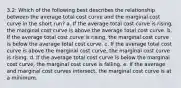 3.2: Which of the following best describes the relationship between the average total cost curve and the marginal cost curve in the short run? a. If the average total cost curve is rising, the marginal cost curve is above the average total cost curve. b. If the average total cost curve is rising, the marginal cost curve is below the average total cost curve. c. If the average total cost curve is above the marginal cost curve, the marginal cost curve is rising. d. If the average total cost curve is below the marginal cost curve, the marginal cost curve is falling. e. If the average and marginal cost curves intersect, the marginal cost curve is at a minimum.