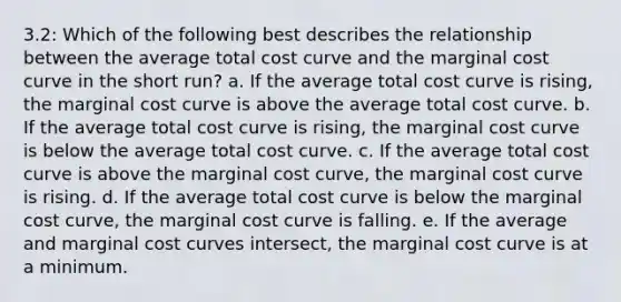 3.2: Which of the following best describes the relationship between the average total cost curve and the marginal cost curve in the short run? a. If the average total cost curve is rising, the marginal cost curve is above the average total cost curve. b. If the average total cost curve is rising, the marginal cost curve is below the average total cost curve. c. If the average total cost curve is above the marginal cost curve, the marginal cost curve is rising. d. If the average total cost curve is below the marginal cost curve, the marginal cost curve is falling. e. If the average and marginal cost curves intersect, the marginal cost curve is at a minimum.