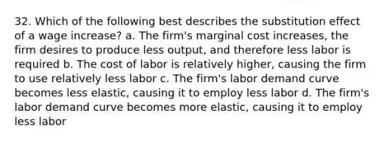 32. Which of the following best describes the substitution effect of a wage increase? a. The firm's marginal cost increases, the firm desires to produce less output, and therefore less labor is required b. The cost of labor is relatively higher, causing the firm to use relatively less labor c. The firm's labor demand curve becomes less elastic, causing it to employ less labor d. The firm's labor demand curve becomes more elastic, causing it to employ less labor