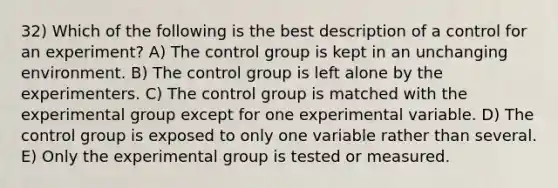 32) Which of the following is the best description of a control for an experiment? A) The control group is kept in an unchanging environment. B) The control group is left alone by the experimenters. C) The control group is matched with the experimental group except for one experimental variable. D) The control group is exposed to only one variable rather than several. E) Only the experimental group is tested or measured.