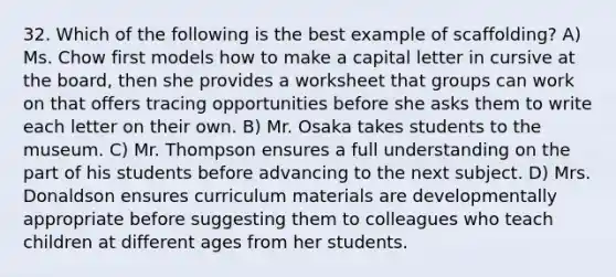 32. Which of the following is the best example of scaffolding? A) Ms. Chow first models how to make a capital letter in cursive at the board, then she provides a worksheet that groups can work on that offers tracing opportunities before she asks them to write each letter on their own. B) Mr. Osaka takes students to the museum. C) Mr. Thompson ensures a full understanding on the part of his students before advancing to the next subject. D) Mrs. Donaldson ensures curriculum materials are developmentally appropriate before suggesting them to colleagues who teach children at different ages from her students.