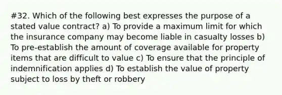 #32. Which of the following best expresses the purpose of a stated value contract? a) To provide a maximum limit for which the insurance company may become liable in casualty losses b) To pre-establish the amount of coverage available for property items that are difficult to value c) To ensure that the principle of indemnification applies d) To establish the value of property subject to loss by theft or robbery