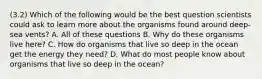 (3.2) Which of the following would be the best question scientists could ask to learn more about the organisms found around deep-sea vents? A. All of these questions B. Why do these organisms live here? C. How do organisms that live so deep in the ocean get the energy they need? D. What do most people know about organisms that live so deep in the ocean?