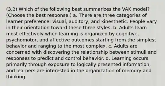 (3.2) Which of the following best summarizes the VAK model? (Choose the best response.) a. There are three categories of learner preference: visual, auditory, and kinesthetic. People vary in their orientation toward these three styles. b. Adults learn most effectively when learning is organized by cognitive, psychomotor, and affective outcomes starting from the simplest behavior and ranging to the most complex. c. Adults are concerned with discovering the relationship between stimuli and responses to predict and control behavior. d. Learning occurs primarily through exposure to logically presented information, and learners are interested in the organization of memory and thinking.