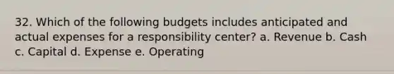 32. Which of the following budgets includes anticipated and actual expenses for a responsibility center? a. Revenue b. Cash c. Capital d. Expense e. Operating