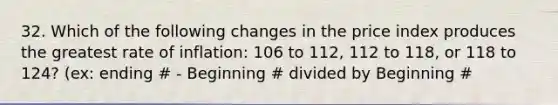 32. Which of the following changes in the price index produces the greatest rate of inflation: 106 to 112, 112 to 118, or 118 to 124? (ex: ending # - Beginning # divided by Beginning #