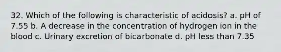 32. Which of the following is characteristic of acidosis? a. pH of 7.55 b. A decrease in the concentration of hydrogen ion in the blood c. Urinary excretion of bicarbonate d. pH less than 7.35