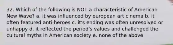 32. Which of the following is NOT a characteristic of American New Wave? a. it was influenced by european art cinema b. it often featured anti-heroes c. it's ending was often unresolved or unhappy d. it reflected the period's values and challenged the cultural myths in American society e. none of the above