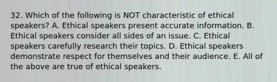 32. Which of the following is NOT characteristic of ethical speakers? A. Ethical speakers present accurate information. B. Ethical speakers consider all sides of an issue. C. Ethical speakers carefully research their topics. D. Ethical speakers demonstrate respect for themselves and their audience. E. All of the above are true of ethical speakers.