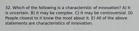 32. Which of the following is a characteristic of innovation? A) It is uncertain. B) It may be complex. C) It may be controversial. D) People closest to it know the most about it. E) All of the above statements are characteristics of innovation.