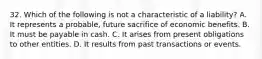 32. Which of the following is not a characteristic of a liability? A. It represents a probable, future sacrifice of economic benefits. B. It must be payable in cash. C. It arises from present obligations to other entities. D. It results from past transactions or events.