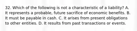 32. Which of the following is not a characteristic of a liability? A. It represents a probable, future sacrifice of economic benefits. B. It must be payable in cash. C. It arises from present obligations to other entities. D. It results from past transactions or events.