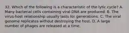 32. Which of the following is a characteristic of the lytic cycle? A. Many bacterial cells containing viral DNA are produced. B. The virus-host relationship usually lasts for generations. C. The viral genome replicates without destroying the host. D. A large number of phages are released at a time.