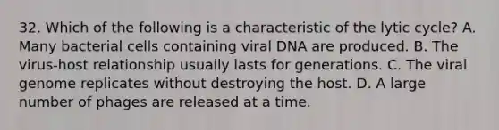 32. Which of the following is a characteristic of the lytic cycle? A. Many bacterial cells containing viral DNA are produced. B. The virus-host relationship usually lasts for generations. C. The viral genome replicates without destroying the host. D. A large number of phages are released at a time.