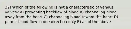 32) Which of the following is not a characteristic of venous valves? A) preventing backflow of blood B) channeling blood away from the heart C) channeling blood toward the heart D) permit blood flow in one direction only E) all of the above