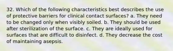 32. Which of the following characteristics best describes the use of protective barriers for clinical contact surfaces? a. They need to be changed only when visibly soiled. b. They should be used after sterilization of the surface. c. They are ideally used for surfaces that are difficult to disinfect. d. They decrease the cost of maintaining asepsis.