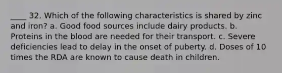 ____ 32. Which of the following characteristics is shared by zinc and iron? a. Good food sources include dairy products. b. Proteins in the blood are needed for their transport. c. Severe deficiencies lead to delay in the onset of puberty. d. Doses of 10 times the RDA are known to cause death in children.