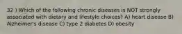 32 ) Which of the following chronic diseases is NOT strongly associated with dietary and lifestyle choices? A) heart disease B) Alzheimer's disease C) type 2 diabetes D) obesity