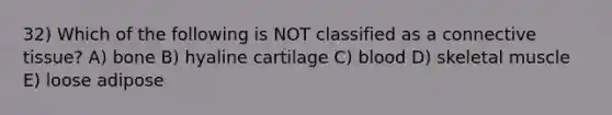 32) Which of the following is NOT classified as a connective tissue? A) bone B) hyaline cartilage C) blood D) skeletal muscle E) loose adipose