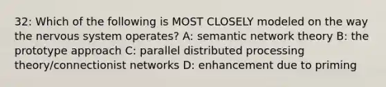 32: Which of the following is MOST CLOSELY modeled on the way the nervous system operates? A: semantic network theory B: the prototype approach C: parallel distributed processing theory/connectionist networks D: enhancement due to priming