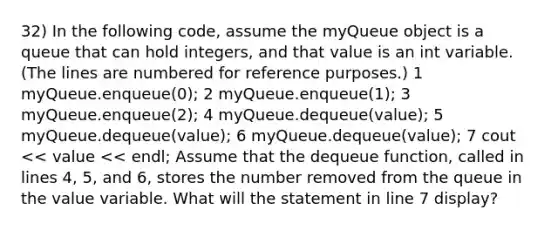 32) In the following code, assume the myQueue object is a queue that can hold integers, and that value is an int variable. (The lines are numbered for reference purposes.) 1 myQueue.enqueue(0); 2 myQueue.enqueue(1); 3 myQueue.enqueue(2); 4 myQueue.dequeue(value); 5 myQueue.dequeue(value); 6 myQueue.dequeue(value); 7 cout << value << endl; Assume that the dequeue function, called in lines 4, 5, and 6, stores the number removed from the queue in the value variable. What will the statement in line 7 display?