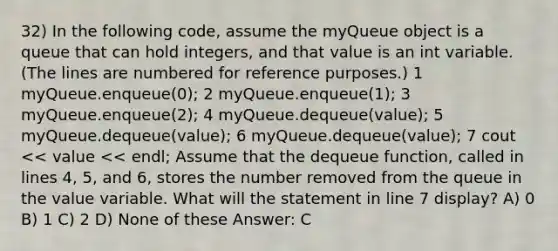 32) In the following code, assume the myQueue object is a queue that can hold integers, and that value is an int variable. (The lines are numbered for reference purposes.) ​1 myQueue.enqueue(0); ​2 myQueue.enqueue(1); ​3 myQueue.enqueue(2); ​4 myQueue.dequeue(value); ​5 myQueue.dequeue(value); ​6 myQueue.dequeue(value); ​7 cout << value << endl; Assume that the dequeue function, called in lines 4, 5, and 6, stores the number removed from the queue in the value variable. What will the statement in line 7 display? A) 0 B) 1 C) 2 D) None of these Answer: C